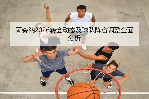 阿森纳2026转会动态及球队阵容调整全面分析