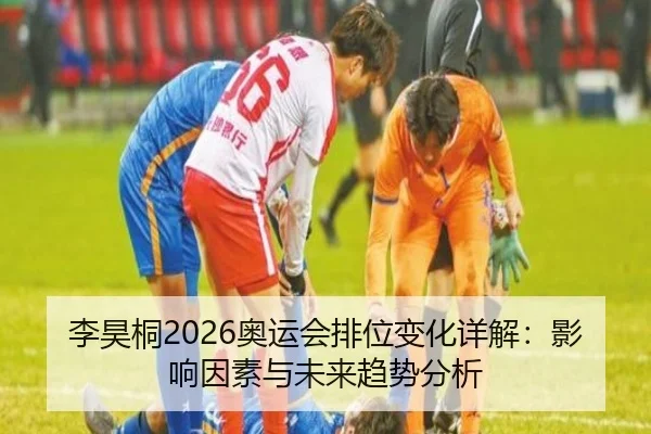 李昊桐2026奥运会排位变化详解：影响因素与未来趋势分析