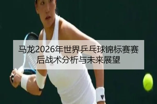 马龙2026年世界乒乓球锦标赛赛后战术分析与未来展望